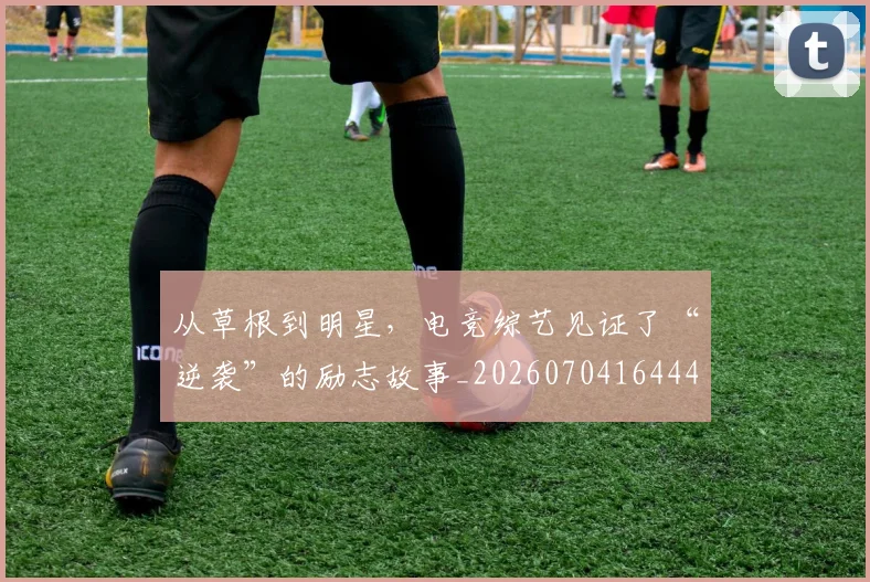 从草根到明星,电竞综艺见证了“逆袭”的励志故事_20260704164440