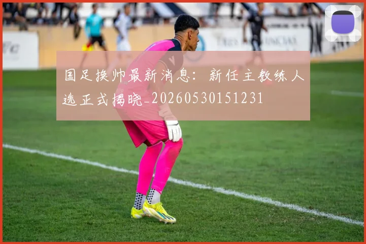 国足换帅最新消息：新任主教练人选正式揭晓_20260530151231