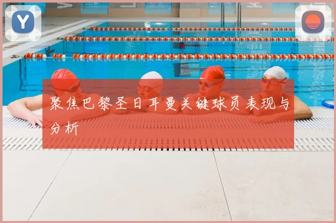 聚焦巴黎圣日耳曼关键球员表现与分析