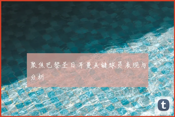 聚焦巴黎圣日耳曼关键球员表现与分析