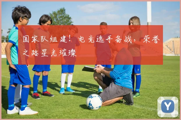 国家队组建!电竞选手备战,荣誉之路星光璀璨