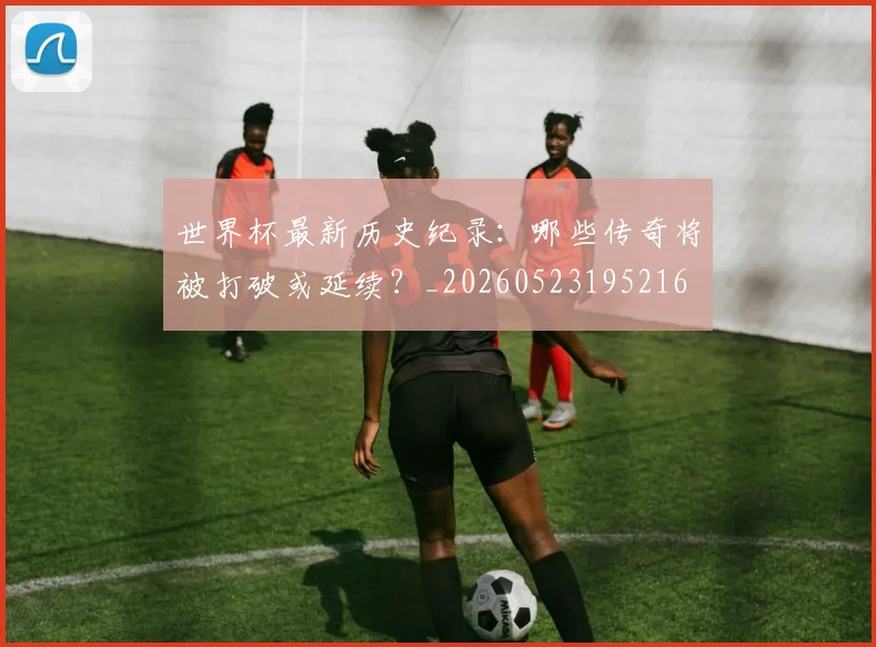 世界杯最新历史纪录:哪些传奇将被打破或延续?_20260523195216
