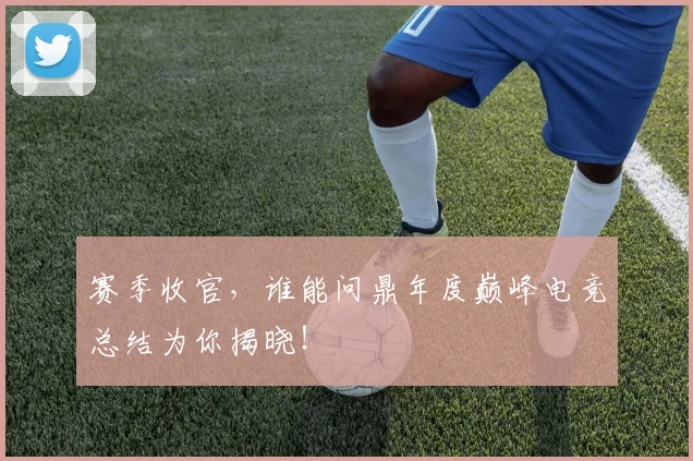 赛季收官，谁能问鼎年度巅峰电竞总结为你揭晓！