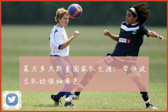莱万多夫斯基国家队生涯:带领波兰队的领袖角色