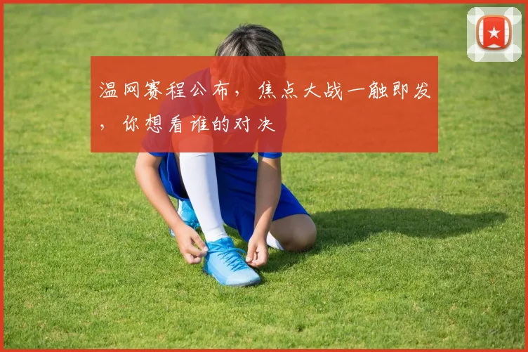 温网赛程公布,焦点大战一触即发,你想看谁的对决