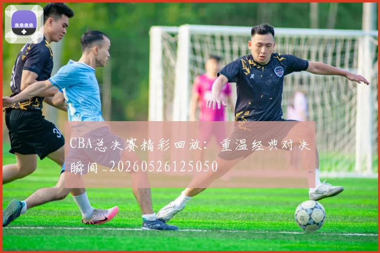 CBA总决赛精彩回放:重温经典对决瞬间_20260526125050