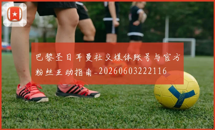 巴黎圣日耳曼社交媒体账号与官方粉丝互动指南_20260603222116