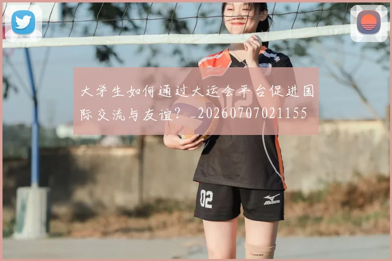 大学生如何通过大运会平台促进国际交流与友谊?_20260707021155