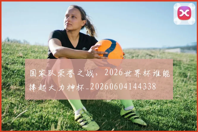 国家队荣誉之战，2026世界杯谁能捧起大力神杯_20260604144338