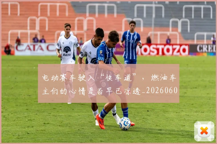 电动赛车驶入“快车道”,燃油车主们的心情是否早已凉透_20260606150149