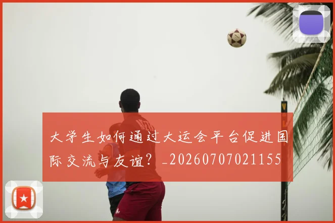 大学生如何通过大运会平台促进国际交流与友谊?_20260707021155